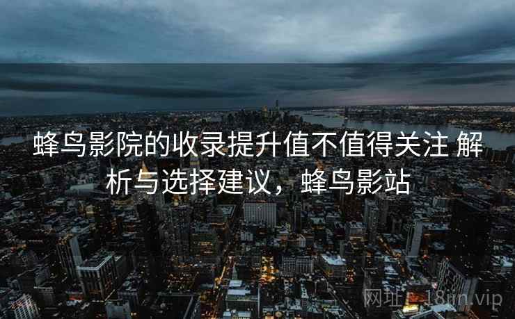 蜂鸟影院的收录提升值不值得关注 解析与选择建议，蜂鸟影站