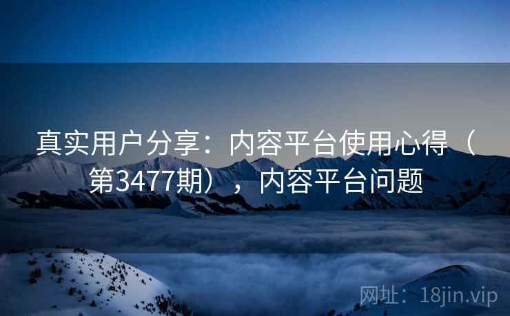 真实用户分享：内容平台使用心得（第3477期），内容平台问题