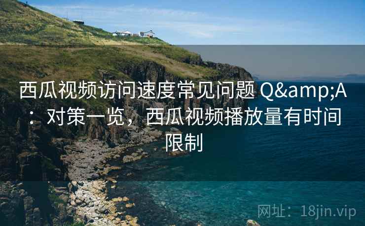 西瓜视频访问速度常见问题 Q&A：对策一览，西瓜视频播放量有时间限制