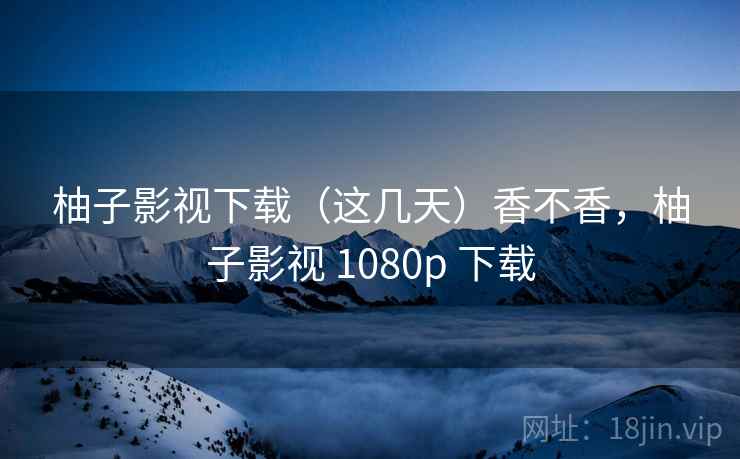 柚子影视下载（这几天）香不香，柚子影视 1080p 下载