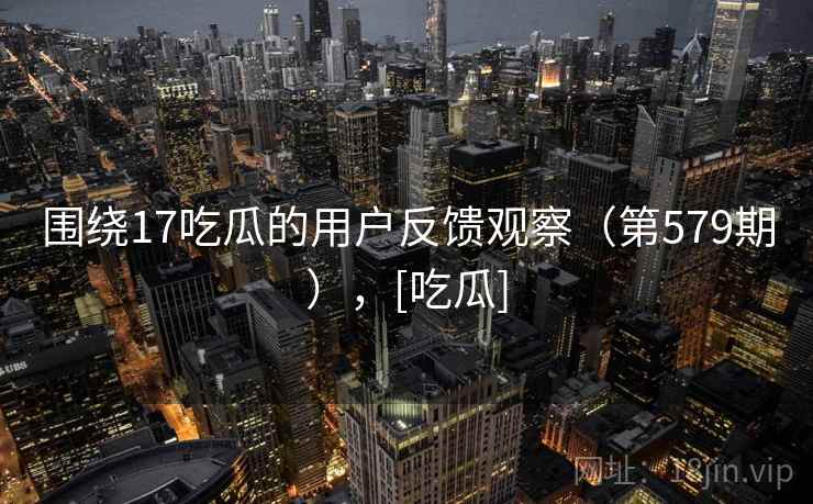 围绕17吃瓜的用户反馈观察（第579期），[吃瓜]