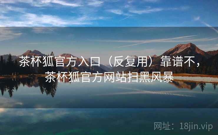 茶杯狐官方入口（反复用）靠谱不，茶杯狐官方网站扫黑风暴