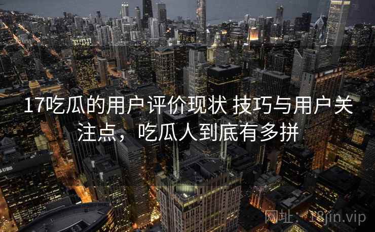 17吃瓜的用户评价现状 技巧与用户关注点，吃瓜人到底有多拼