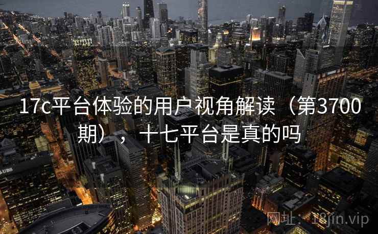 17c平台体验的用户视角解读（第3700期），十七平台是真的吗