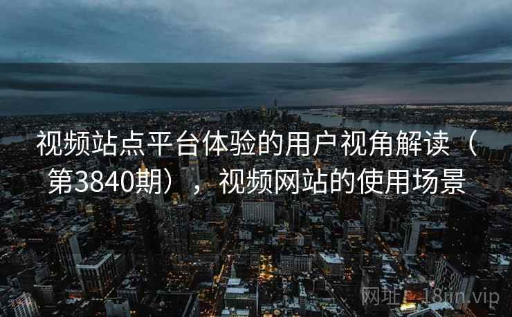 视频站点平台体验的用户视角解读（第3840期），视频网站的使用场景