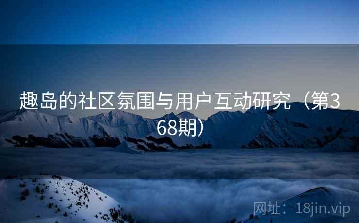 趣岛的社区氛围与用户互动研究（第368期）
