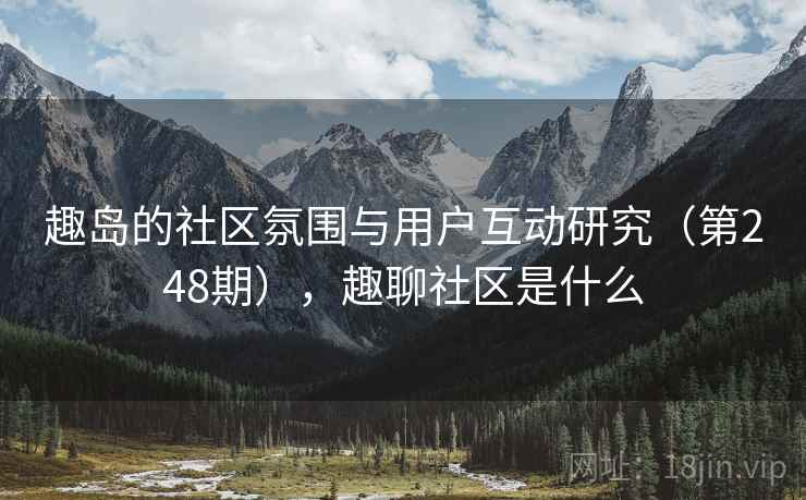 趣岛的社区氛围与用户互动研究(第248期),趣聊社区是什么 趣岛的社区氛围与用户互动研究(第248期),趣聊社区是什么