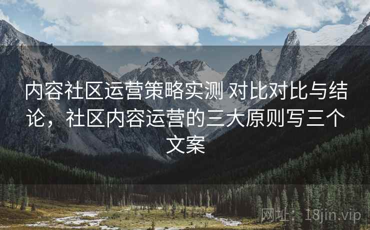 内容社区运营策略实测 对比对比与结论,社区内容运营的三大原则写三个文案 内容社区运营策略实测 对比对比与结论,社区内容运营的三大原则写三个文案