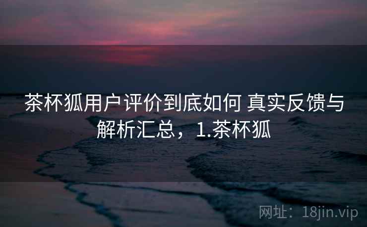 茶杯狐用户评价到底如何 真实反馈与解析汇总,1.茶杯狐 茶杯狐用户评价到底如何 真实反馈与解析汇总,1.茶杯狐