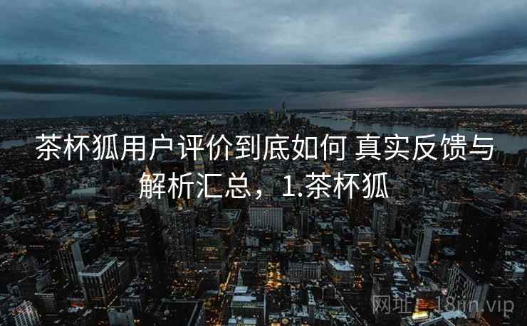 茶杯狐用户评价到底如何 真实反馈与解析汇总,1.茶杯狐 茶杯狐用户评价到底如何 真实反馈与解析汇总,1.茶杯狐