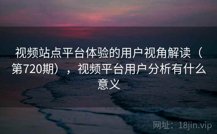 视频站点平台体验的用户视角解读(第720期),视频平台用户分析有什么意义 视频站点平台体验的用户视角解读(第720期),视频平台用户分析有什么意义