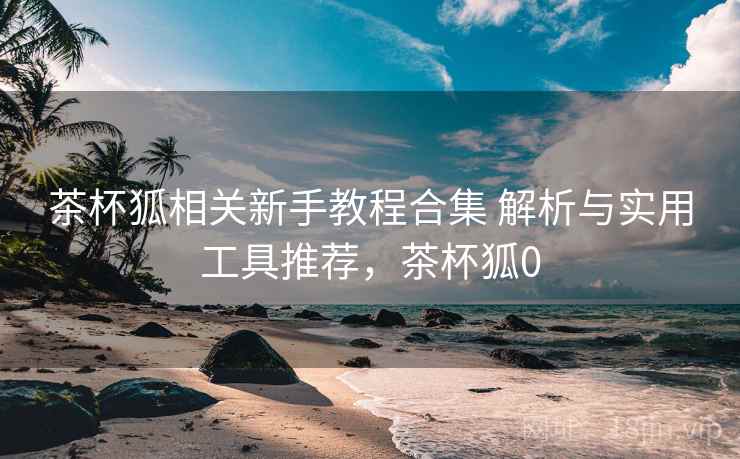 茶杯狐相关新手教程合集 解析与实用工具推荐,茶杯狐0 茶杯狐相关新手教程合集 解析与实用工具推荐,茶杯狐0