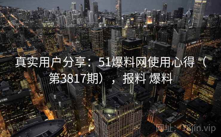 真实用户分享：51爆料网使用心得（第3817期），报料 爆料