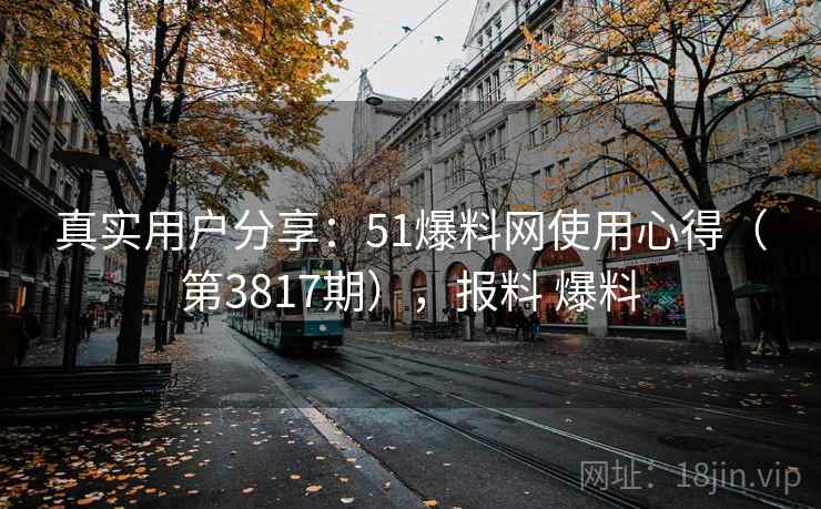 真实用户分享:51爆料网使用心得(第3817期),报料 爆料 真实用户分享:51爆料网使用心得(第3817期),报料 爆料