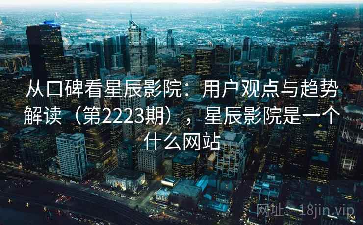 从口碑看星辰影院：用户观点与趋势解读（第2223期），星辰影院是一个什么网站
