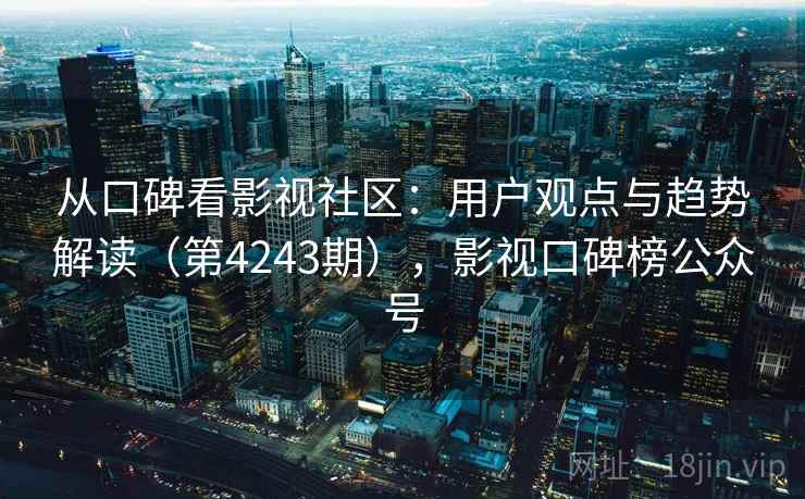 从口碑看影视社区:用户观点与趋势解读(第4243期),影视口碑榜公众号 从口碑看影视社区:用户观点与趋势解读(第4243期),影视口碑榜公众号
