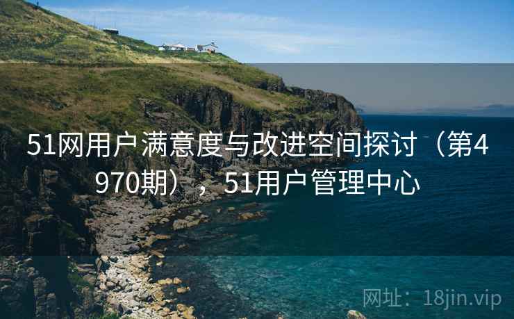 51网用户满意度与改进空间探讨(第4970期),51用户管理中心 51网用户满意度与改进空间探讨(第4970期),51用户管理中心