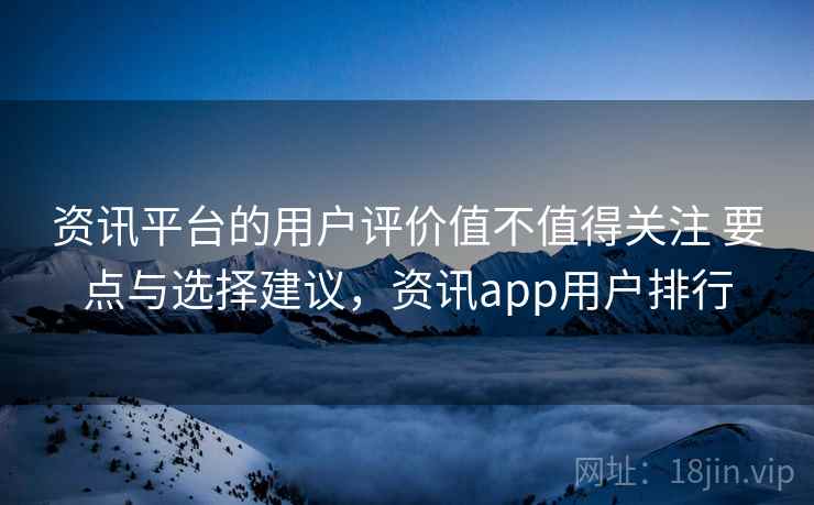 资讯平台的用户评价值不值得关注 要点与选择建议,资讯app用户排行 资讯平台的用户评价值不值得关注 要点与选择建议,资讯app用户排行