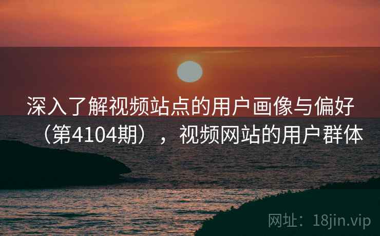深入了解视频站点的用户画像与偏好(第4104期),视频网站的用户群体 深入了解视频站点的用户画像与偏好(第4104期),视频网站的用户群体