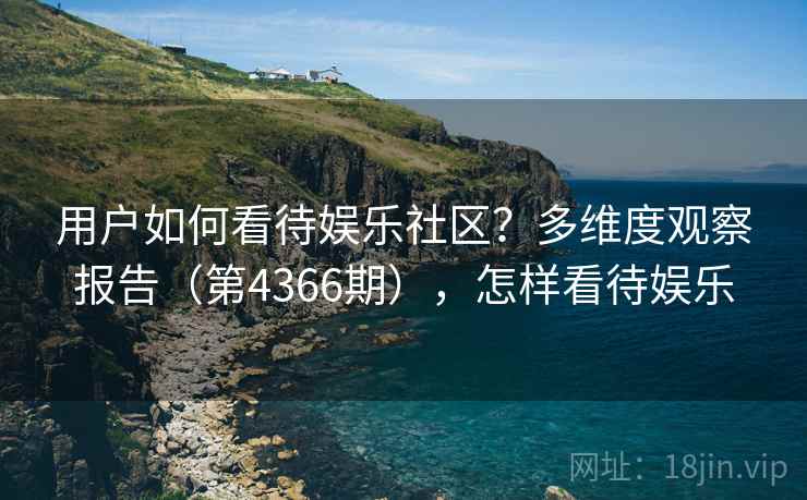 用户如何看待娱乐社区?多维度观察报告(第4366期),怎样看待娱乐 用户如何看待娱乐社区?多维度观察报告(第4366期),怎样看待娱乐