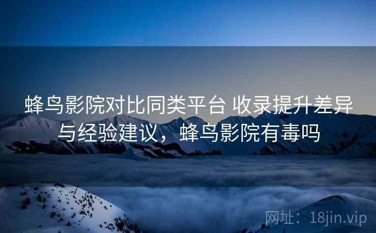 蜂鸟影院对比同类平台 收录提升差异与经验建议,蜂鸟影院有毒吗 蜂鸟影院对比同类平台 收录提升差异与经验建议,蜂鸟影院有毒吗