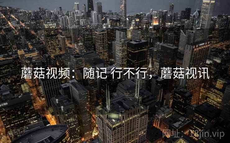蘑菇视频:随记 行不行,蘑菇视讯 蘑菇视频:随记 行不行,蘑菇视讯