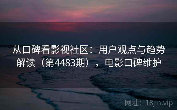 从口碑看影视社区:用户观点与趋势解读(第4483期),电影口碑维护 从口碑看影视社区:用户观点与趋势解读(第4483期),电影口碑维护