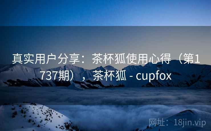 真实用户分享:茶杯狐使用心得(第1737期),茶杯狐 - cupfox 真实用户分享:茶杯狐使用心得(第1737期),茶杯狐 - cupfox