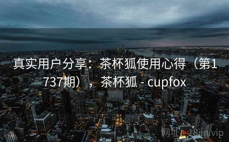真实用户分享:茶杯狐使用心得(第1737期),茶杯狐 - cupfox 真实用户分享:茶杯狐使用心得(第1737期),茶杯狐 - cupfox