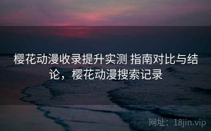 樱花动漫收录提升实测 指南对比与结论,樱花动漫搜索记录 樱花动漫收录提升实测 指南对比与结论,樱花动漫搜索记录