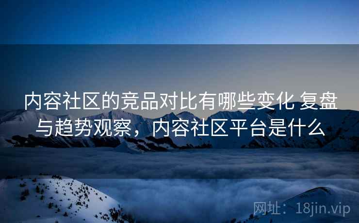 内容社区的竞品对比有哪些变化 复盘与趋势观察，内容社区平台是什么