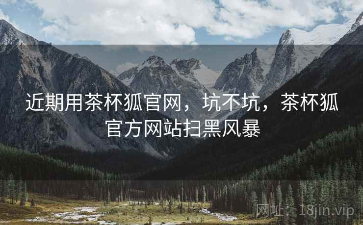 近期用茶杯狐官网,坑不坑,茶杯狐官方网站扫黑风暴 近期用茶杯狐官网,坑不坑,茶杯狐官方网站扫黑风暴