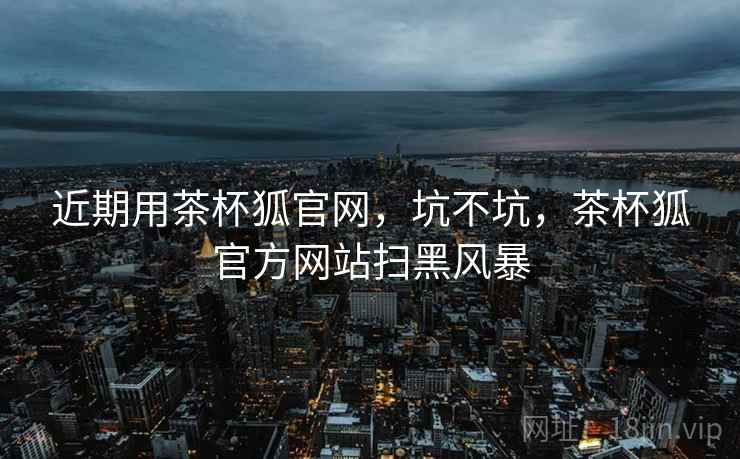 近期用茶杯狐官网，坑不坑，茶杯狐官方网站扫黑风暴