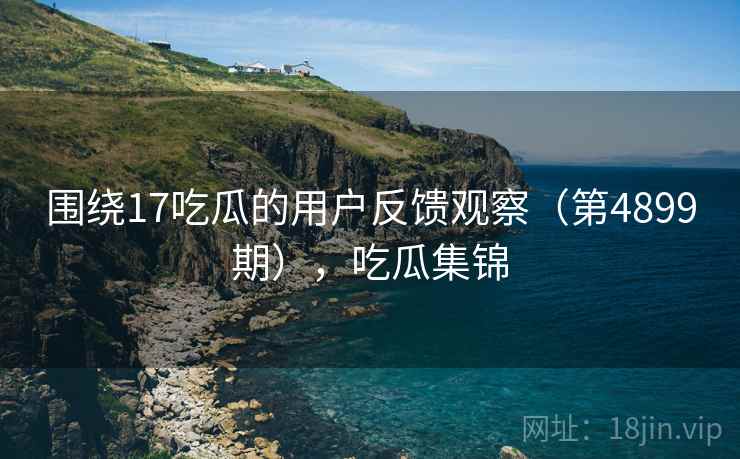 围绕17吃瓜的用户反馈观察（第4899期），吃瓜集锦