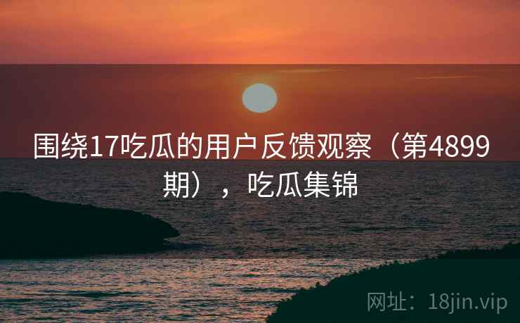 围绕17吃瓜的用户反馈观察（第4899期），吃瓜集锦