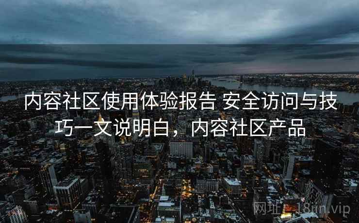 内容社区使用体验报告 安全访问与技巧一文说明白,内容社区产品 内容社区使用体验报告 安全访问与技巧一文说明白,内容社区产品