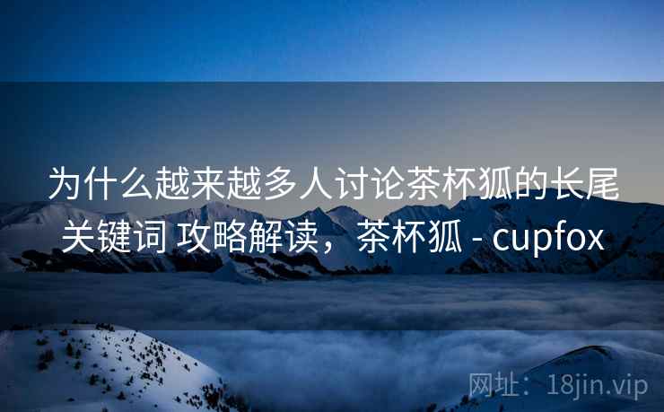 为什么越来越多人讨论茶杯狐的长尾关键词 攻略解读,茶杯狐 - cupfox 为什么越来越多人讨论茶杯狐的长尾关键词 攻略解读,茶杯狐 - cupfox