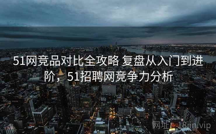 51网竞品对比全攻略 复盘从入门到进阶,51招聘网竞争力分析 51网竞品对比全攻略 复盘从入门到进阶,51招聘网竞争力分析