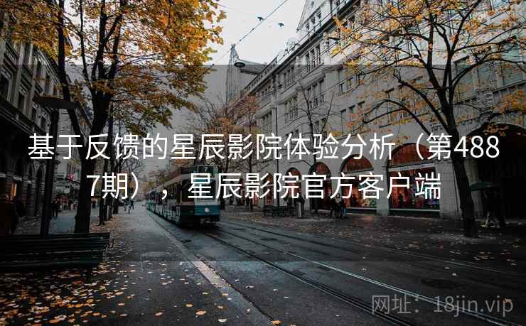 基于反馈的星辰影院体验分析(第4887期),星辰影院官方客户端 基于反馈的星辰影院体验分析(第4887期),星辰影院官方客户端